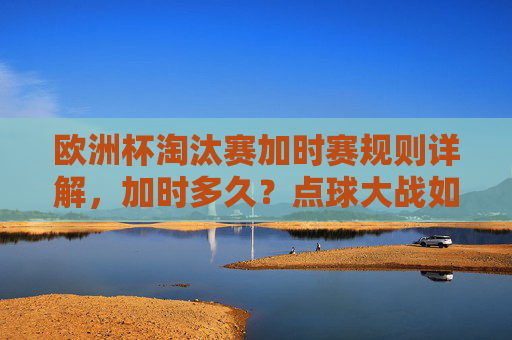 欧洲杯淘汰赛加时赛规则详解，加时多久？点球大战如何触发？欧洲杯淘汰赛加时赛规则，加时时长与点球大战触发条件详解