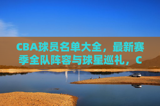 CBA球员名单大全，最新赛季全队阵容与球星巡礼，CBA最新赛季球员名单大全，全队阵容与球星巡礼