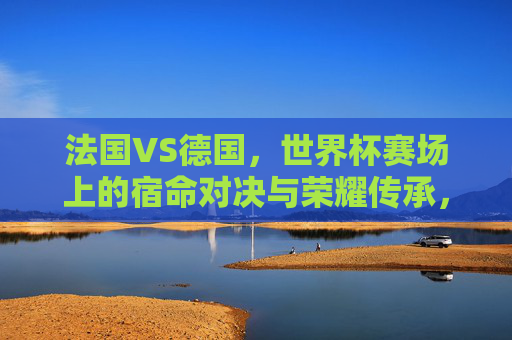 法国VS德国，世界杯赛场上的宿命对决与荣耀传承，世界杯宿命对决，法国与德国的荣耀传承