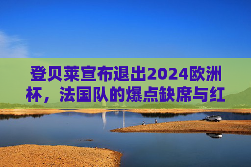 登贝莱宣布退出2024欧洲杯,法国队的爆点缺席与红蓝军团的未来抉择