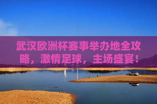 武汉欧洲杯赛事举办地全攻略，激情足球，主场盛宴！武汉欧洲杯赛事举办地全攻略，激情足球，主场盛宴！