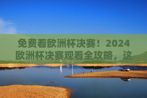 免费看欧洲杯决赛！2024欧洲杯决赛观看全攻略，这些渠道别错过，2024欧洲杯决赛免费观看全攻略，这些渠道别错过