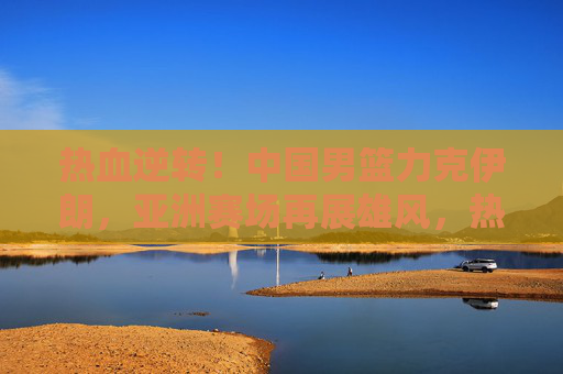 热血逆转！中国男篮力克伊朗，亚洲赛场再展雄风，热血逆转！中国男篮力克伊朗 亚洲赛场再展雄风