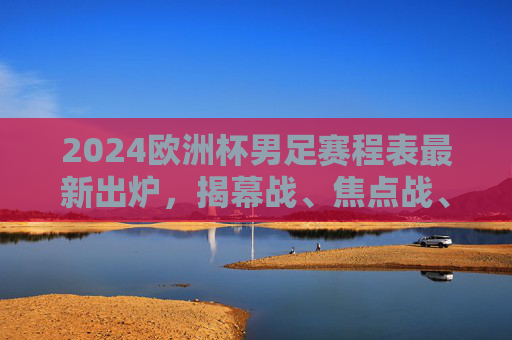 2024欧洲杯男足赛程表最新出炉,揭幕战、焦点战、决赛时间全解析,2024欧洲杯男足赛程表出炉,揭幕战、焦点战、决赛时间全解析