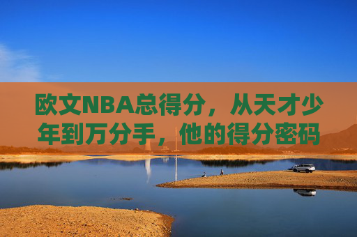 欧文NBA总得分,从天才少年到万分手,他的得分密码与传奇轨迹,欧文NBA总得分,从天才少年到万分手的得分密码与传奇轨迹