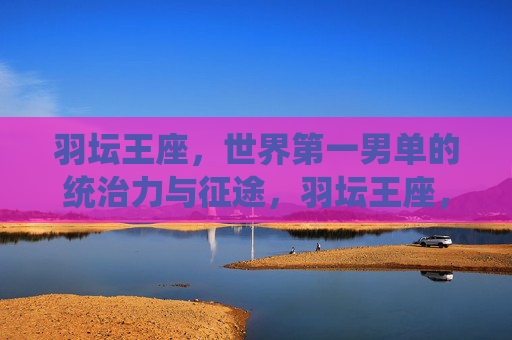 羽坛王座，世界第一男单的统治力与征途，羽坛王座，世界第一男单的统治力征途