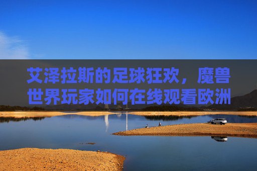 艾泽拉斯的足球狂欢,魔兽世界玩家如何在线观看欧洲杯?艾泽拉斯足球狂欢,魔兽世界玩家欧洲杯在线观赛指南