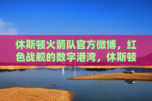 休斯顿火箭队官方微博，红色战舰的数字港湾，休斯顿火箭队官方微博，红色战舰的数字港湾