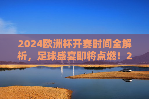 2024欧洲杯开赛时间全解析，足球盛宴即将点燃！2024欧洲杯开赛时间全解析，足球盛宴即将点燃