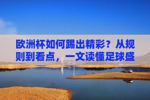 欧洲杯如何踢出精彩?从规则到看点,一文读懂足球盛宴,欧洲杯精彩密码,规则与看点一文读懂足球盛宴