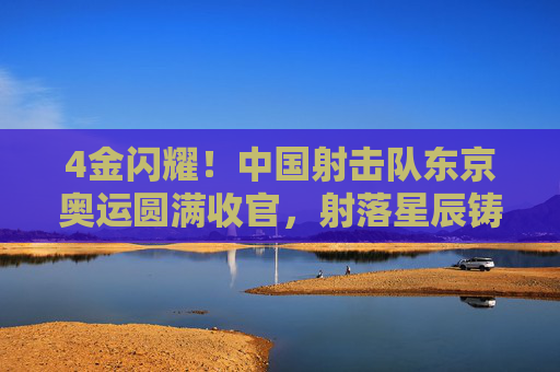4金闪耀!中国射击队东京奥运圆满收官,射落星辰铸就传奇,4金闪耀!中国射击队东京奥运圆满收官