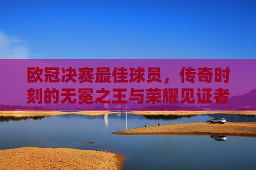 欧冠决赛最佳球员,传奇时刻的无冕之王与荣耀见证者,欧冠决赛最佳球员,无冕之王与荣耀见证者
