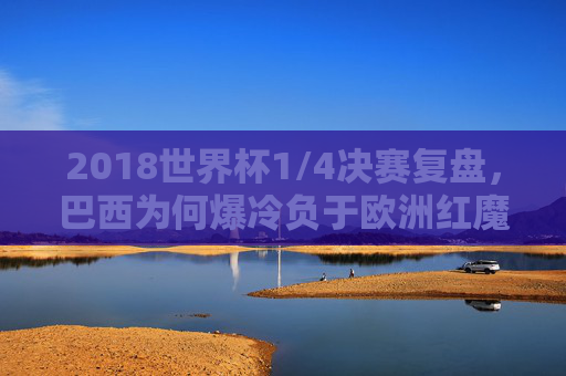 2018世界杯1/4决赛复盘，巴西为何爆冷负于欧洲红魔比利时？2018世界杯1/4决赛复盘，巴西爆冷负欧洲红魔比利时之因？