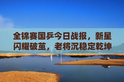 全锦赛国乒今日战报，新星闪耀破茧，老将沉稳定乾坤，国乒军团延续强势统治，全锦赛国乒新星破茧老将定乾坤 延续强势统治
