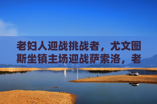 老妇人迎战挑战者,尤文图斯坐镇主场迎战萨索洛,老妇人坐镇主场迎战挑战者萨索洛