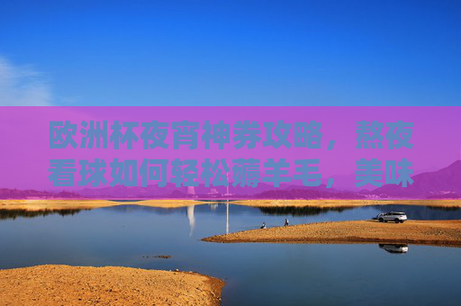 欧洲杯夜宵神券攻略,熬夜看球如何轻松薅羊毛,美味省钱两不误!欧洲杯夜宵神券攻略,熬夜看球薅羊毛,美味省钱两不误