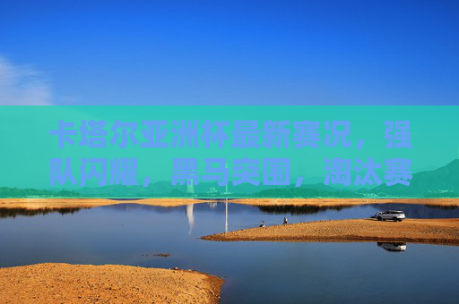 卡塔尔亚洲杯最新赛况，强队闪耀，黑马突围，淘汰赛渐入白热化，卡塔尔亚洲杯淘汰赛白热化，强队闪耀黑马突围