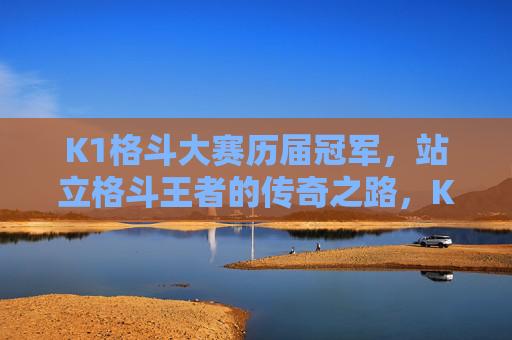 K1格斗大赛历届冠军,站立格斗王者的传奇之路,K1历届冠军,站立格斗王者的传奇之路