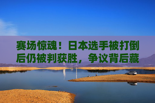 赛场惊魂！日本选手被打倒后仍被判获胜，争议背后藏着什么？赛场惊魂！日本选手被打倒仍判胜引争议