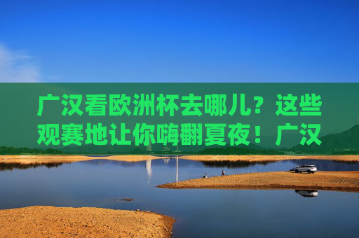 广汉看欧洲杯去哪儿?这些观赛地让你嗨翻夏夜!广汉欧洲杯观赛地,嗨翻夏夜的绝佳去处!