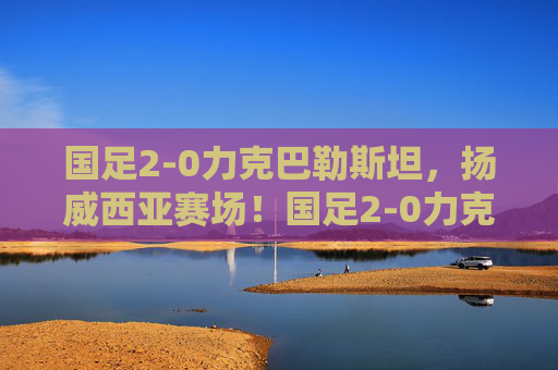 国足2-0力克巴勒斯坦,扬威西亚赛场!国足2-0力克巴勒斯坦 扬威西亚赛场