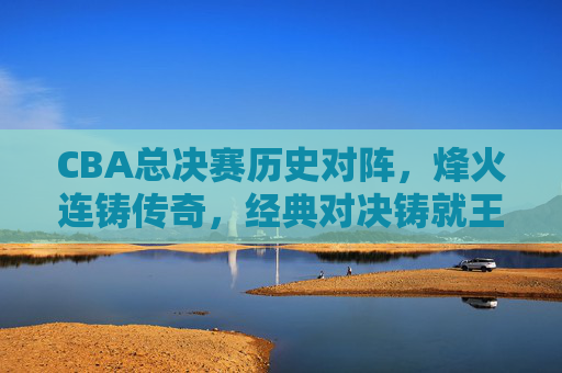 CBA总决赛历史对阵,烽火连铸传奇,经典对决铸就王朝,CBA总决赛历史烽火,经典对决铸就王朝传奇