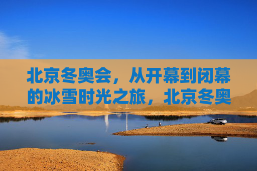 北京冬奥会,从开幕到闭幕的冰雪时光之旅,北京冬奥会,从开幕到闭幕的冰雪时光之旅