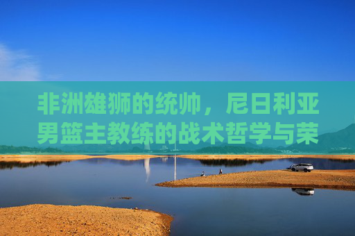 非洲雄狮的统帅，尼日利亚男篮主教练的战术哲学与荣耀征途，非洲雄狮统帅，尼日利亚男篮主帅的战术哲学与荣耀征途