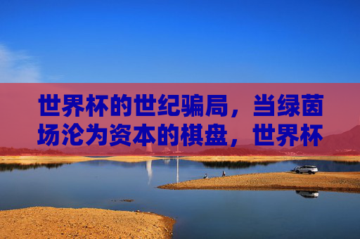 世界杯的世纪骗局,当绿茵场沦为资本的棋盘,世界杯世纪骗局,绿茵场成资本棋盘