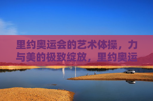 里约奥运会的艺术体操，力与美的极致绽放，里约奥运会艺术体操，力与美的极致绽放