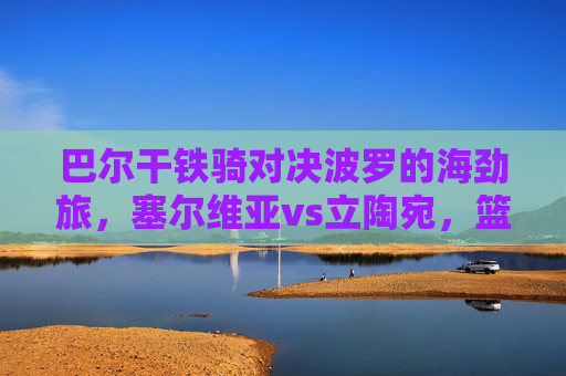 巴尔干铁骑对决波罗的海劲旅,塞尔维亚vs立陶宛,篮球场上的斯拉夫兄弟之争,巴尔干铁骑对决波罗的海劲旅,斯拉夫兄弟篮球之争