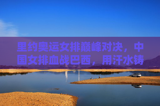 里约奥运女排巅峰对决,中国女排血战巴西,用汗水铸就女排精神丰碑,里约奥运女排巅峰对决,中国女排血战巴西铸就精神丰碑