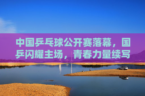 中国乒乓球公开赛落幕，国乒闪耀主场，青春力量续写传奇，国乒闪耀主场 青春力量续写乒乓传奇