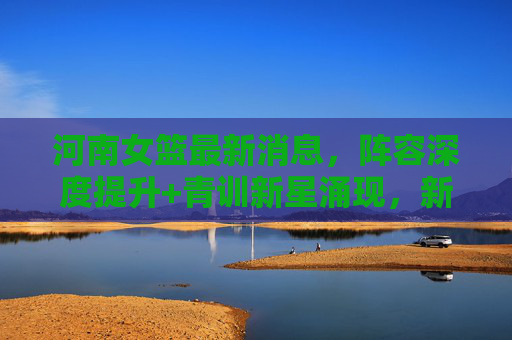 河南女篮最新消息,阵容深度提升+青训新星涌现,新赛季剑指季后赛突破,河南女篮,阵容深度与青训新星齐飞 新赛季剑指季后赛突破