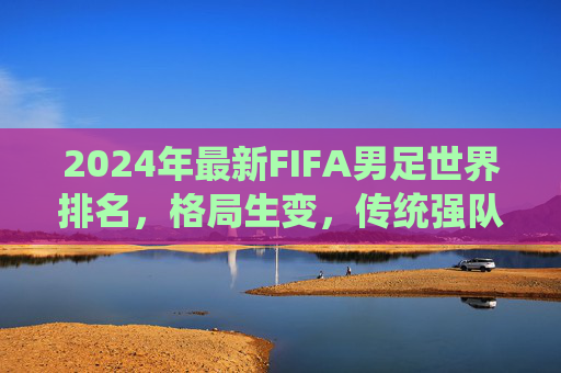 2024年最新FIFA男足世界排名，格局生变，传统强队与新兴力量谁主沉浮？2024FIFA男足世界排名，格局生变，传统强队与新兴力量谁主沉浮？