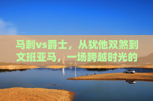 马刺vs爵士,从犹他双煞到文班亚马,一场跨越时光的西部对决,马刺vs爵士,从犹他双煞到文班亚马的西部时光对决