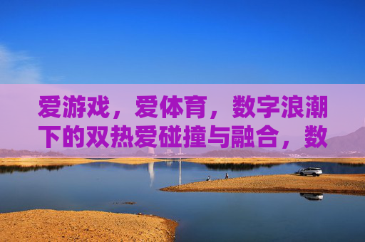 爱游戏,爱体育,数字浪潮下的双热爱碰撞与融合,数字浪潮下游戏与体育双热爱的碰撞融合