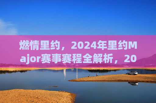 燃情里约,2024年里约Major赛事赛程全解析,2024年里约Major赛事赛程全解析