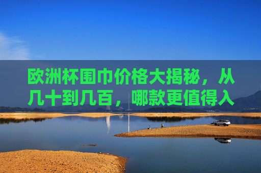 欧洲杯围巾价格大揭秘,从几十到几百,哪款更值得入手?欧洲杯围巾价格大揭秘,几十到几百,哪款更值得入手?