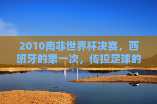 2010南非世界杯决赛，西班牙的第一次，传控足球的加冕礼，2010南非世界杯决赛，西班牙传控足球的首次加冕