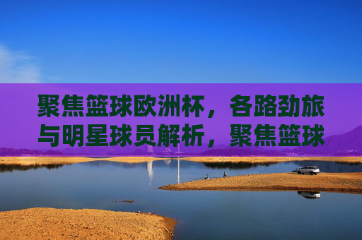 聚焦篮球欧洲杯,各路劲旅与明星球员解析,聚焦篮球欧洲杯,劲旅与明星球员解析