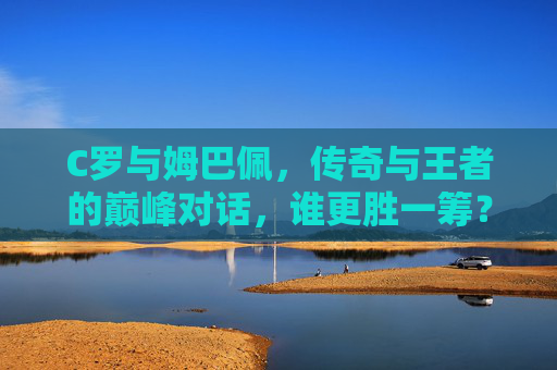 C罗与姆巴佩，传奇与王者的巅峰对话，谁更胜一筹？C罗与姆巴佩，传奇王者的巅峰对话，谁更胜一筹？
