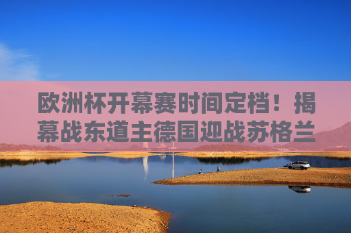欧洲杯开幕赛时间定档！揭幕战东道主德国迎战苏格兰，球迷盛宴今夏启幕，欧洲杯揭幕战定档，东道主德国迎战苏格兰，球迷盛宴今夏启幕