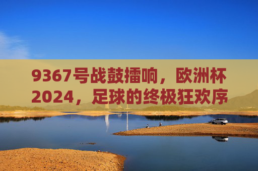 9367号战鼓擂响,欧洲杯2024,足球的终极狂欢序章