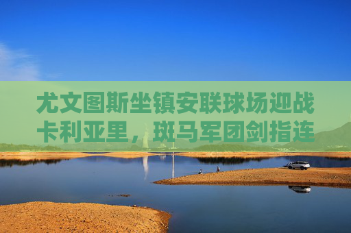 尤文图斯坐镇安联球场迎战卡利亚里，斑马军团剑指连胜，岛军欲制造冷门，安联球场对决，尤文图斯剑指连胜，卡利亚里欲造冷门