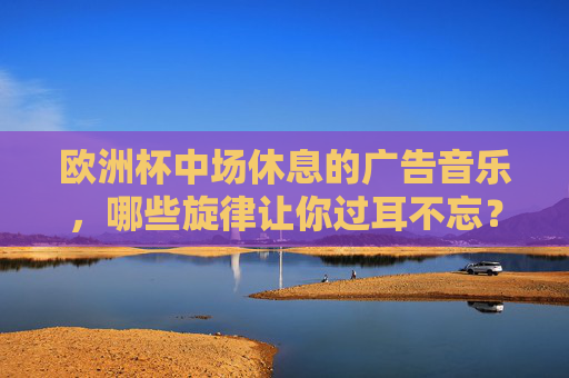 欧洲杯中场休息的广告音乐,哪些旋律让你过耳不忘?欧洲杯中场休息的广告音乐,哪些旋律让你过耳不忘?