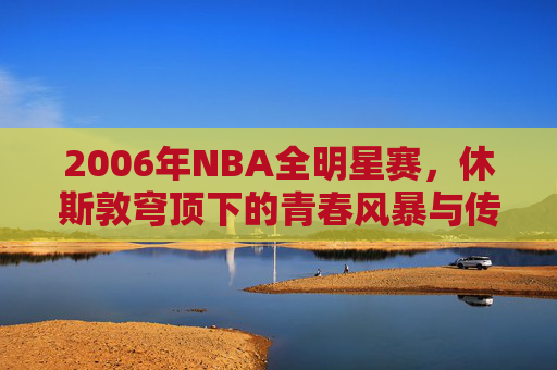 2006年NBA全明星赛，休斯敦穹顶下的青春风暴与传奇余晖，2006NBA全明星赛，休斯敦穹顶下的青春风暴与传奇余晖