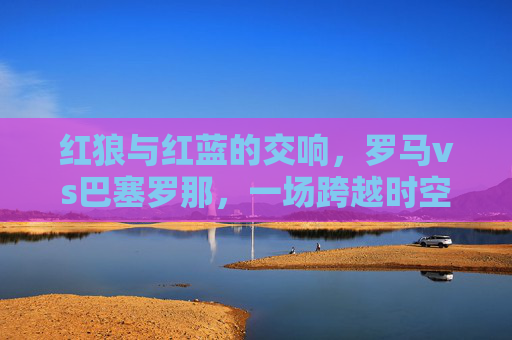 红狼与红蓝的交响，罗马vs巴塞罗那，一场跨越时空的足球对话，红狼红蓝的时空交响，罗马巴萨足球对话