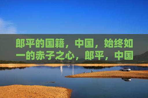 郎平的国籍，中国，始终如一的赤子之心，郎平，中国国籍，赤子心始终如一