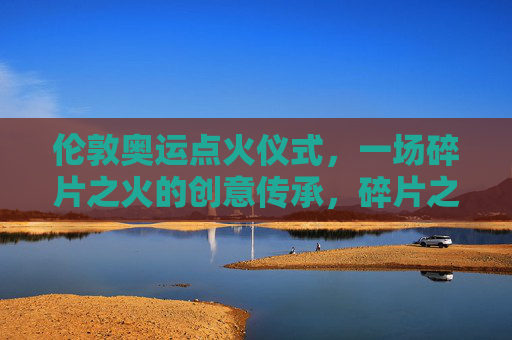 伦敦奥运点火仪式,一场碎片之火的创意传承,碎片之火,伦敦奥运点火仪式的创意传承